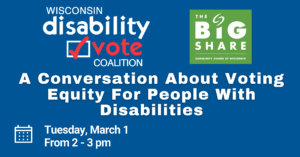Event image, with the Wisconsin Disability Vote Coalition and the Big Share Logo. Text states "A Conversation about Voting Equity for People with Disabilities; Tuesday, March 1, from 2-3pm."